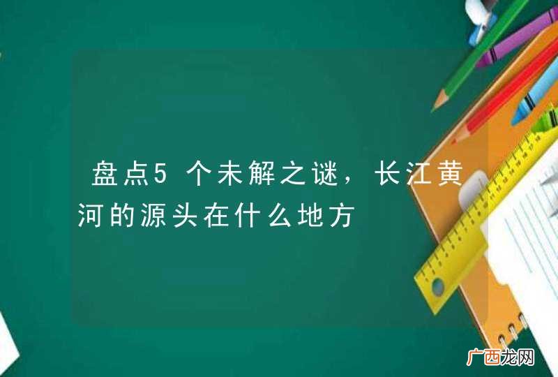 盘点5个未解之谜，长江黄河的源头在什么地方