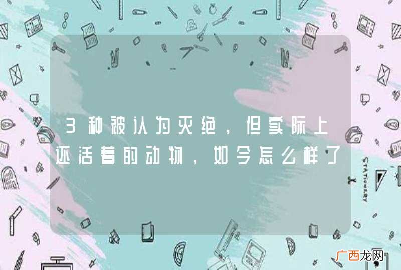 3种被认为灭绝，但实际上还活着的动物，如今怎么样了？