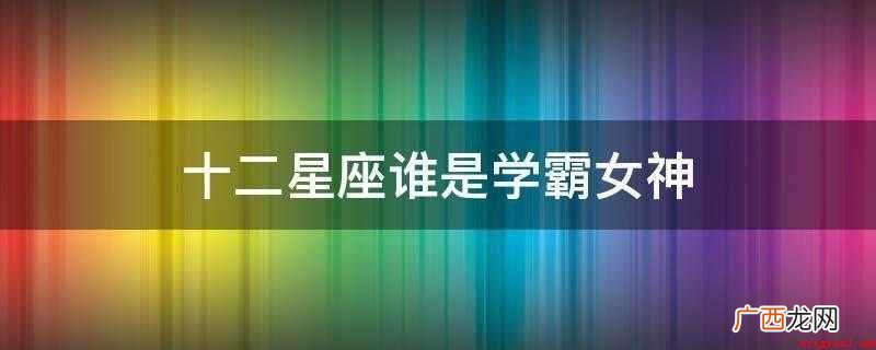 十二星座的女生聪明过人,很多东西全是一点就通,还能举一反三 十二星座谁是学霸女神