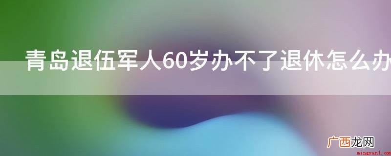 军人应当到退伍军人管理部门办理退休手续 青岛退伍军人60岁办不了退休怎么办