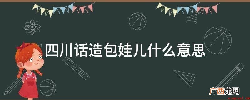 四川话造包孩子是形容小孩很调皮的家乡话 四川话造包娃儿