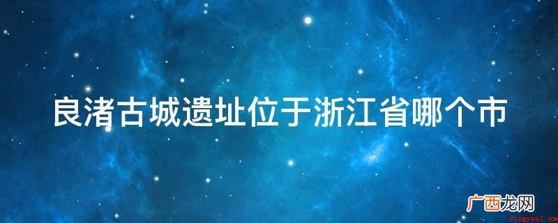 杭州良渚古城遗址是什么? 良渚古城遗址位于浙江省哪个市
