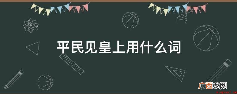 平民见皇上用草民,叩一般是小辈去拜会老人的,或是奴婢参见上位 平民见皇上用什么词