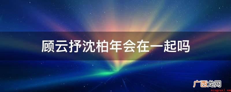 顾云抒沈柏年不会在一起,这本身是一部虐文小说 顾云抒沈柏年会在一起吗