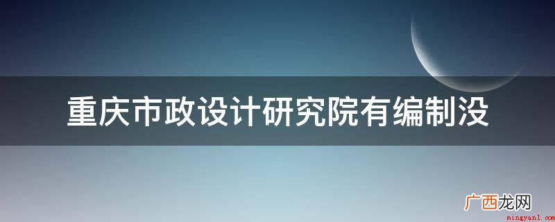 重庆市政设计研究院有编制 重庆市政设计研究院有编制没