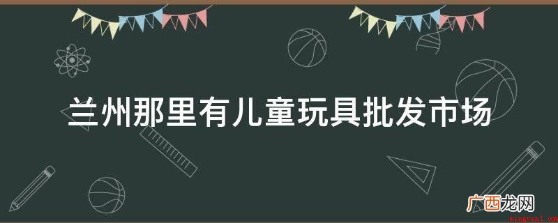 兰州儿童玩具批发市场截杀 兰州那里有儿童玩具批发市场