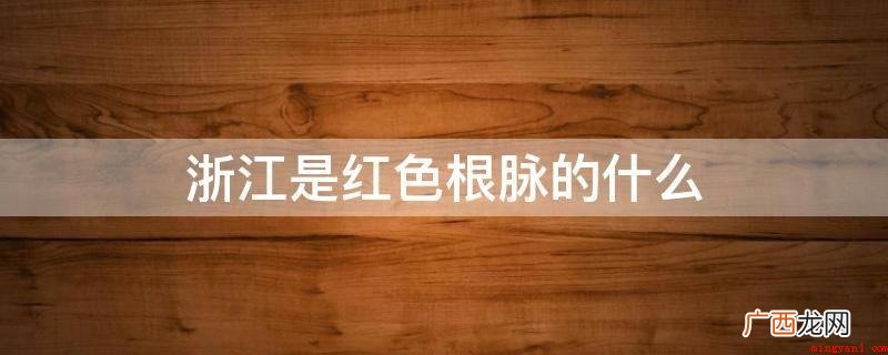 浙江是红色根脉的重要萌发地 浙江是红色根脉的什么