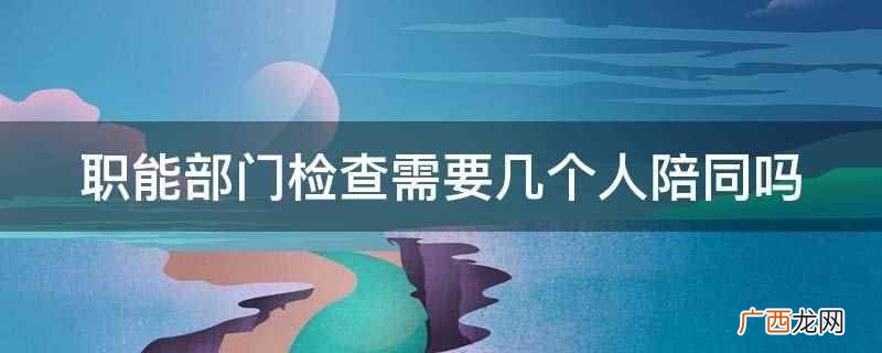 职能部门检查需要几个人陪同 职能部门检查需要几个人陪同吗