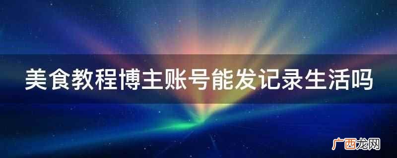 美食教程博主账号能发记录生活 美食教程博主账号能发记录生活吗