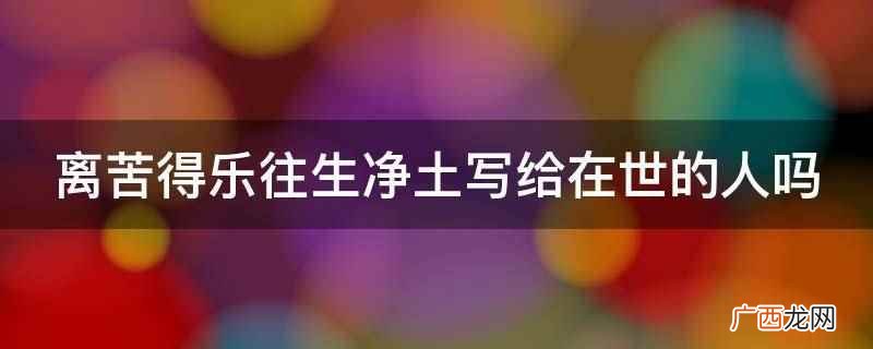 离苦得乐往生净土不是写给在世的人 离苦得乐往生净土写给在世的人吗