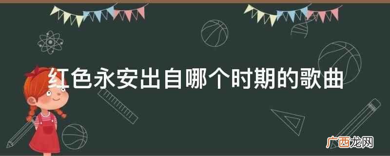 红色永安出自土地革命战争时期的歌曲 红色永安出自哪个时期的歌曲