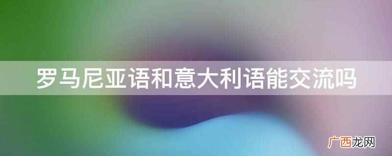 罗马尼亚语和意大利语不能交流 罗马尼亚语和意大利语能交流吗