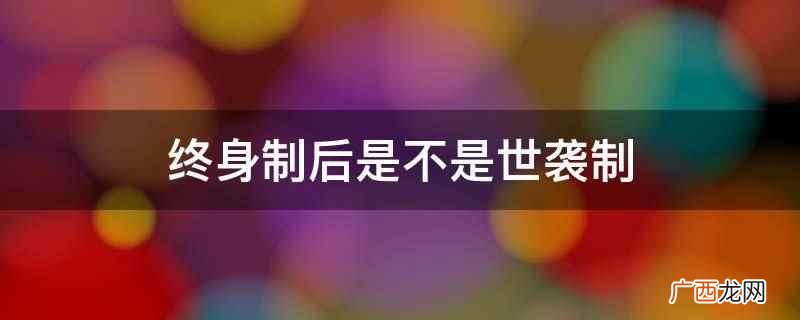 终身制后不一定是世袭制 终身制后是不是世袭制