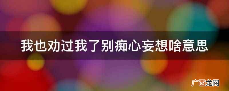 我也劝过我了别痴心妄想的意思 我也劝过我了别痴心妄想啥意思