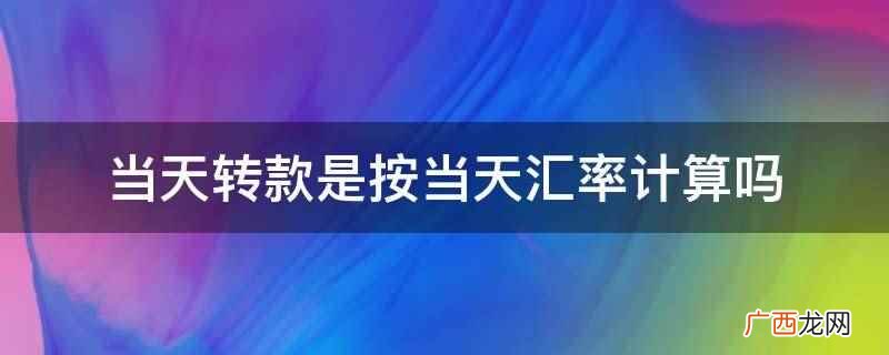 当天转款是按当天汇率计算 当天转款是按当天汇率计算吗