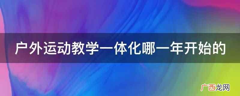 户外运动教学一体化是2007年开始的 户外运动教学一体化哪一年开始的