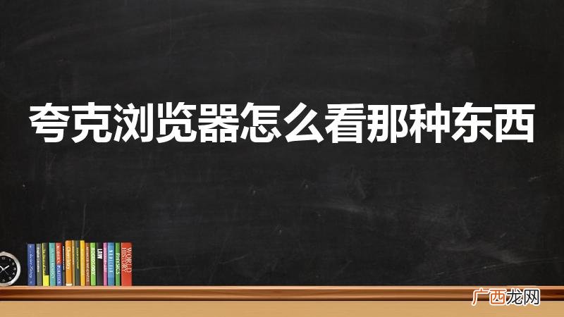 夸克怎么看那种东西的网站 夸克浏览器怎么看那种东西