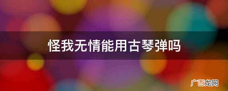 怪我无情能用古琴弹吗
