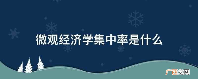 微观经济学集中率是在某一行业的全部业务中一定数目的最大公司所 微观经济学集中率是什么