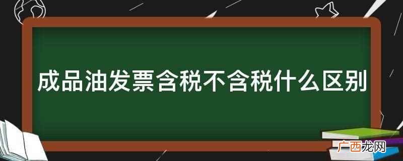 成品油发票含税不含税区别 成品油发票含税不含税什么区别