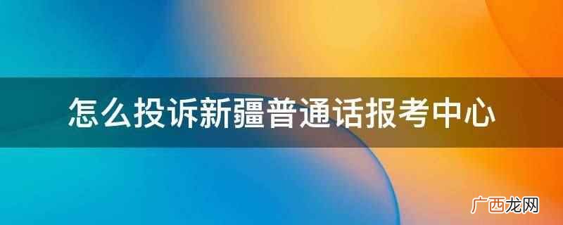 新疆普通话报考中心可以打电话 怎么投诉新疆普通话报考中心
