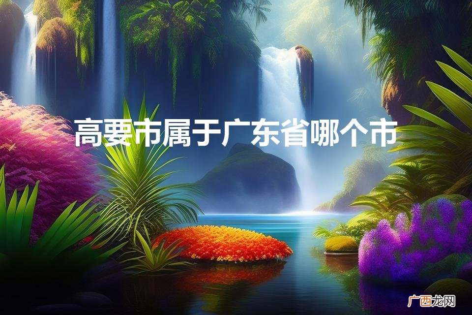 高要市属于广东省哪个市（高要县属于哪个城市)