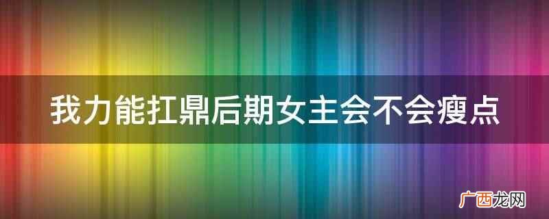 我力能扛鼎后期女主会瘦点 我力能扛鼎后期女主会不会瘦点