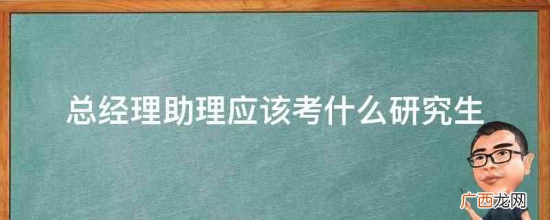 总经理助理应该考管理专业方面的研究生 总经理助理应该考什么研究生
