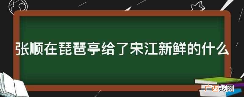 张顺在琵琶亭给了宋江新鲜的鱼 张顺在琵琶亭给了宋江新鲜的什么