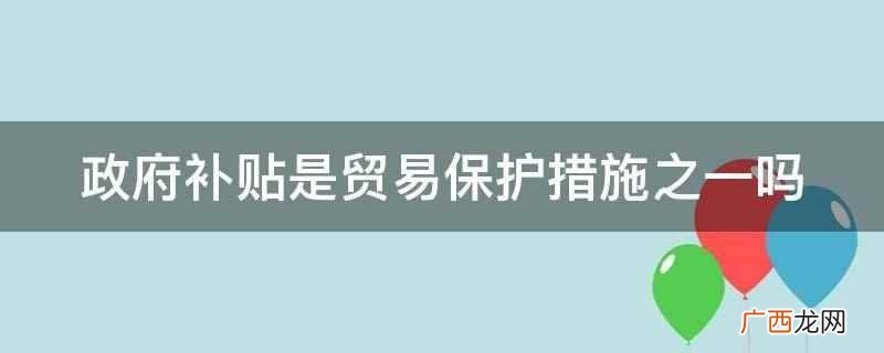 政府补贴是贸易保护措施之一 政府补贴是贸易保护措施之一吗
