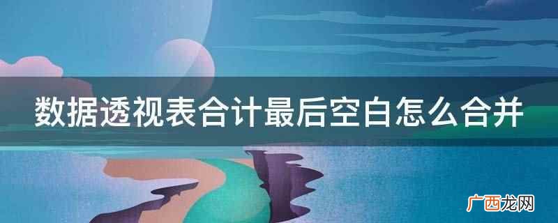 数据透视表是什么意思 数据透视表合计最后空白怎么合并