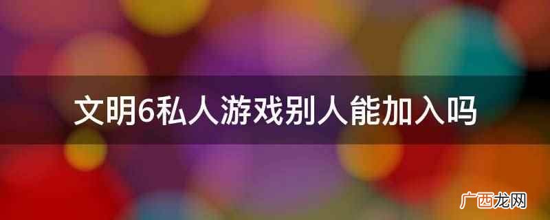 文明6私人游戏别人不能加入 文明6私人游戏别人能加入吗