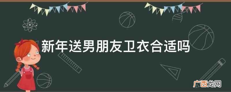 新年送男朋友卫衣合适 新年送男朋友卫衣合适吗