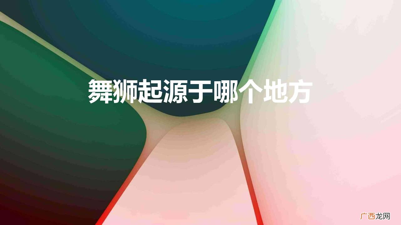 舞狮的发源地是从哪里开始的 舞狮起源于哪个地方