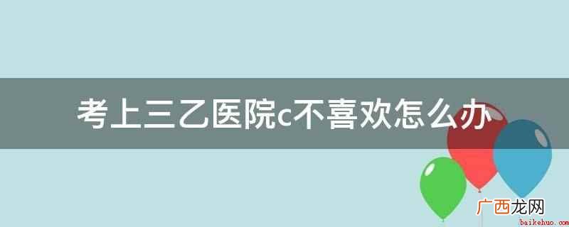 三乙医院编制不喜欢,可以不去,但需要分一定的情况 考上三乙医院c不喜欢怎么办