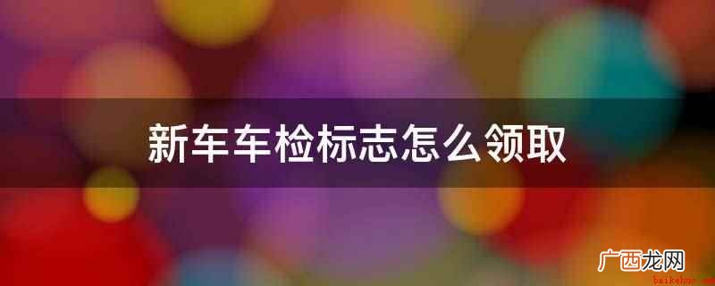 新车年检标志从当地车辆管理所领取 新车车检标志怎么领取