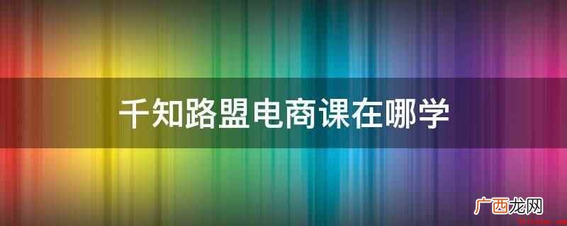 千知路盟电商课在互联网在线授课平台学习 千知路盟电商课在哪学