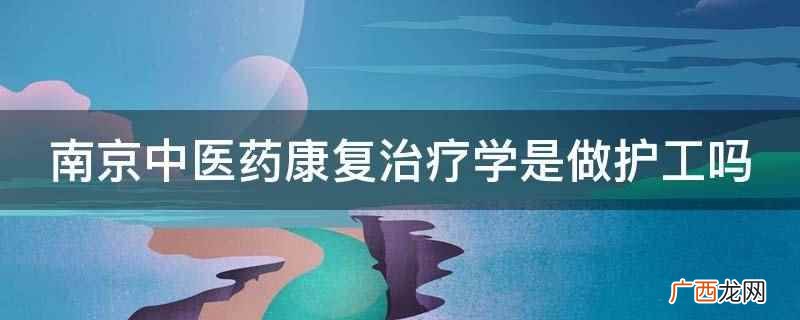 南京中医药康复治疗学不是做护工 南京中医药康复治疗学是做护工吗