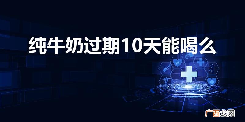 鲜牛奶过了10天保质期还能喝吗 纯牛奶过期10天能喝么
