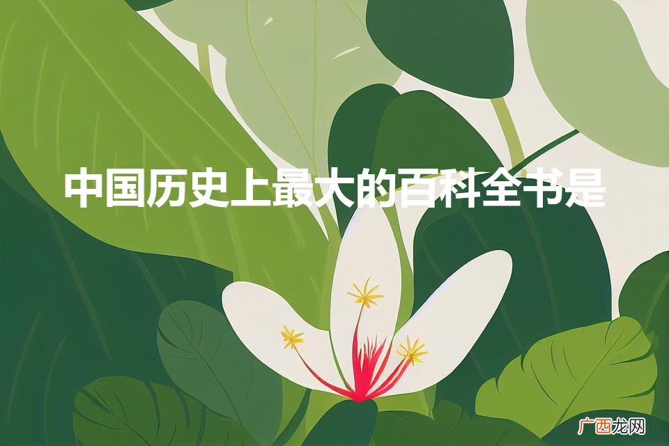 中国历史上最大的百科全书是（中国古代最大的百科全书是谁)