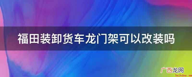 福田装卸货车龙门架不可以改装 福田装卸货车龙门架可以改装吗