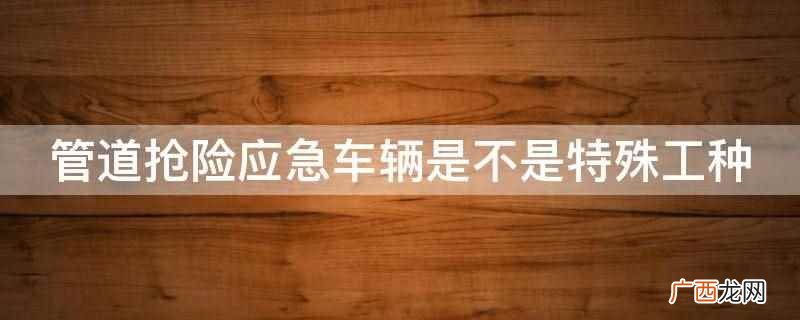 管道抢险应急车辆是特殊工种 管道抢险应急车辆是不是特殊工种