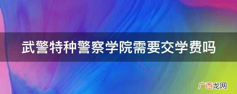 武警特种警察学院不需要交学费 武警特种警察学院需要交学费吗