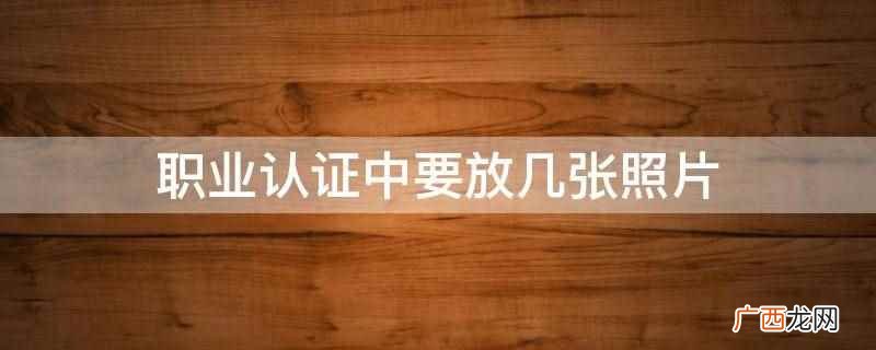 职业认证中要放四张照片 职业认证中要放几张照片