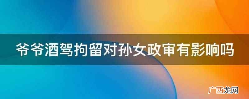 酒驾没有造成严重后果的,正常情况下不受影响 爷爷酒驾拘留对孙女政审有影响吗
