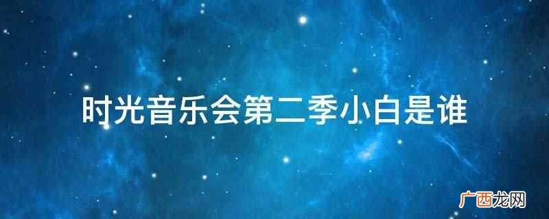 时光音乐会第二季电视剧 时光音乐会第二季小白是谁