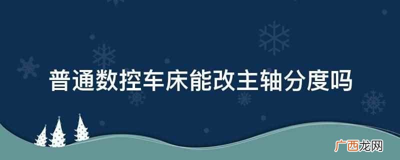 车铣复合机床可以分度吗 普通数控车床能改主轴分度吗