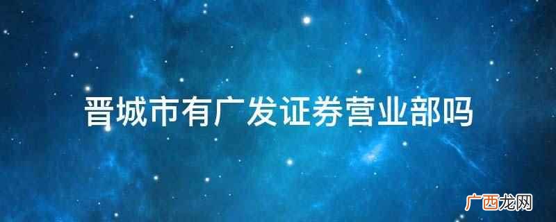 晋城市没有广发证券营业部 晋城市有广发证券营业部吗