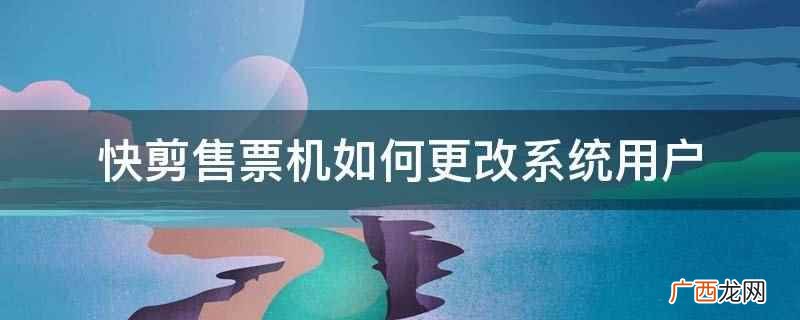 快剪售票机的用户管理系统 快剪售票机如何更改系统用户