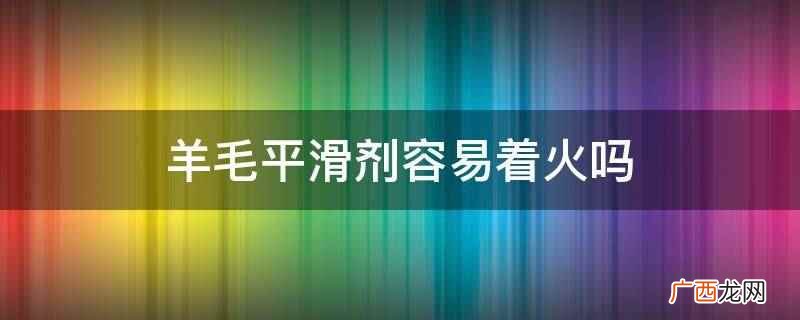 羊毛平滑剂不容易着火。 羊毛平滑剂容易着火吗